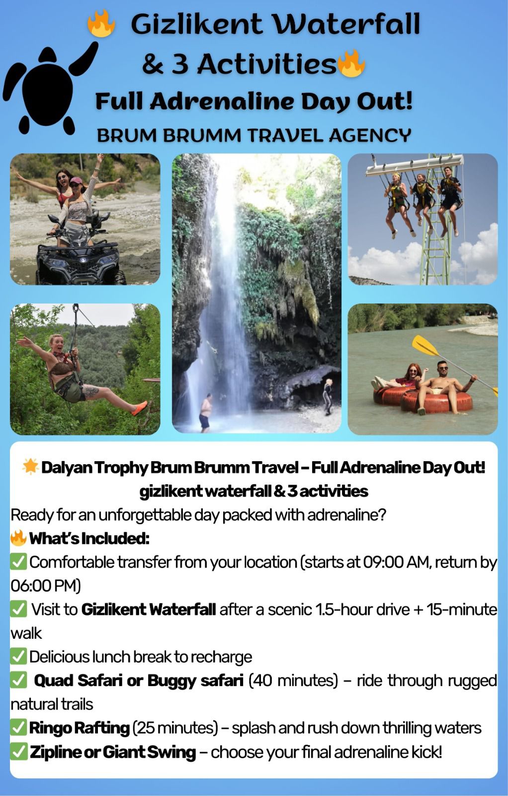 🌟 Dalyan Trophy Brum Brumm Travel – Full Adrenaline Day Out!
Available 09/09/2025 MONDAY
Gizlikent Waterfall & 3 activities
Ready for an unforgettable day packed with adrenaline?
🔥 What’s Included:
✅ Comfortable transfer from your location (starts at 09:00 AM, return by 05:00 PM) ✅ Visit to Gizlikent Waterfall after a scenic 1.5-hour drive + 15-minute walk
✅ Delicious lunch break to recharge
✅ Quad Safari or Buggy safari (40 minutes) – ride through rugged natural trails
✅ Ringo Rafting (25 minutes) – splash and rush down thrilling waters
✅ Zipline or Giant Swing – choose your final adrenaline kick!
💸 All this for only £70 per person (includes transfer, lunch, and 3 activities)
⚡️ Limited spots available – book now to guarantee your seat!
WhatsApp: +90 543 542 4248
Direct Booking Link: WhatsApp
https://wa.me/message/343JA7HXTNLEE1